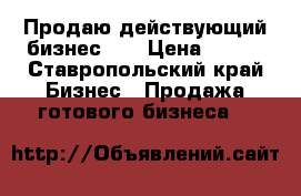 Продаю действующий бизнес!   › Цена ­ 300 - Ставропольский край Бизнес » Продажа готового бизнеса   